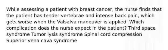 While assessing a patient with breast cancer, the nurse finds that the patient has tender vertebrae and intense back pain, which gets worse when the Valsalva maneuver is applied. Which complication does the nurse expect in the patient? Third space syndrome Tumor lysis syndrome Spinal cord compression Superior vena cava syndrome