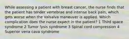 While assessing a patient with breast cancer, the nurse finds that the patient has tender vertebrae and intense back pain, which gets worse when the Valsalva maneuver is applied. Which complication does the nurse expect in the patient? 1 Third space syndrome 2 Tumor lysis syndrome 3 Spinal cord compression 4 Superior vena cava syndrome