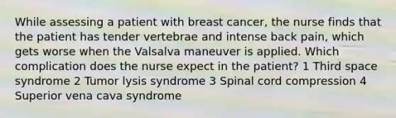 While assessing a patient with breast cancer, the nurse finds that the patient has tender vertebrae and intense back pain, which gets worse when the Valsalva maneuver is applied. Which complication does the nurse expect in the patient? 1 Third space syndrome 2 Tumor lysis syndrome 3 Spinal cord compression 4 Superior vena cava syndrome