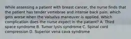 While assessing a patient with breast cancer, the nurse finds that the patient has tender vertebrae and intense back pain, which gets worse when the Valsalva maneuver is applied. Which complication does the nurse expect in the patient? A. Third space syndrome B. Tumor lysis syndrome C. Spinal cord compression D. Superior vena cava syndrome