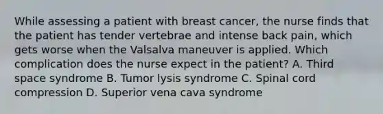 While assessing a patient with breast cancer, the nurse finds that the patient has tender vertebrae and intense back pain, which gets worse when the Valsalva maneuver is applied. Which complication does the nurse expect in the patient? A. Third space syndrome B. Tumor lysis syndrome C. Spinal cord compression D. Superior vena cava syndrome