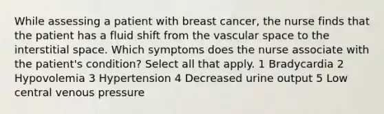 While assessing a patient with breast cancer, the nurse finds that the patient has a fluid shift from the vascular space to the interstitial space. Which symptoms does the nurse associate with the patient's condition? Select all that apply. 1 Bradycardia 2 Hypovolemia 3 Hypertension 4 Decreased urine output 5 Low central venous pressure