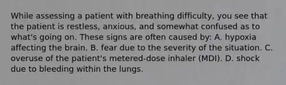 While assessing a patient with breathing​ difficulty, you see that the patient is​ restless, anxious, and somewhat confused as to​ what's going on. These signs are often caused​ by: A. hypoxia affecting <a href='https://www.questionai.com/knowledge/kLMtJeqKp6-the-brain' class='anchor-knowledge'>the brain</a>. B. fear due to the severity of the situation. C. overuse of the​ patient's metered-dose inhaler​ (MDI). D. shock due to bleeding within the lungs.