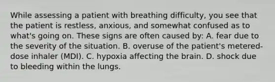 While assessing a patient with breathing​ difficulty, you see that the patient is​ restless, anxious, and somewhat confused as to​ what's going on. These signs are often caused​ by: A. fear due to the severity of the situation. B. overuse of the​ patient's metered-dose inhaler​ (MDI). C. hypoxia affecting the brain. D. shock due to bleeding within the lungs.