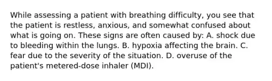 While assessing a patient with breathing​ difficulty, you see that the patient is​ restless, anxious, and somewhat confused about what is going on. These signs are often caused​ by: A. shock due to bleeding within the lungs. B. hypoxia affecting <a href='https://www.questionai.com/knowledge/kLMtJeqKp6-the-brain' class='anchor-knowledge'>the brain</a>. C. fear due to the severity of the situation. D. overuse of the​ patient's metered-dose inhaler​ (MDI).