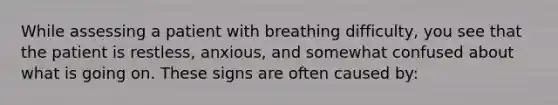 While assessing a patient with breathing​ difficulty, you see that the patient is​ restless, anxious, and somewhat confused about what is going on. These signs are often caused​ by: