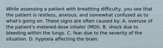 While assessing a patient with breathing​ difficulty, you see that the patient is​ restless, anxious, and somewhat confused as to​ what's going on. These signs are often caused​ by: A. overuse of the​ patient's metered-dose inhaler​ (MDI). B. shock due to bleeding within the lungs. C. fear due to the severity of the situation. D. hypoxia affecting the brain.