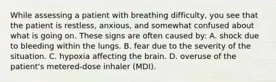 While assessing a patient with breathing​ difficulty, you see that the patient is​ restless, anxious, and somewhat confused about what is going on. These signs are often caused​ by: A. shock due to bleeding within the lungs. B. fear due to the severity of the situation. C. hypoxia affecting the brain. D. overuse of the​ patient's metered-dose inhaler​ (MDI).