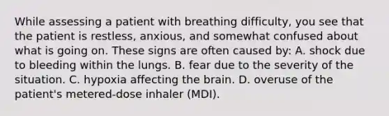 While assessing a patient with breathing difficulty, you see that the patient is restless, anxious, and somewhat confused about what is going on. These signs are often caused by: A. shock due to bleeding within the lungs. B. fear due to the severity of the situation. C. hypoxia affecting the brain. D. overuse of the patient's metered-dose inhaler (MDI).