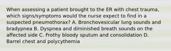 When assessing a patient brought to the ER with chest trauma, which signs/symptoms would the nurse expect to find in a suspected pneumothorax? A. Bronchovesicular lung sounds and bradypnea B. Dyspnea and diminished breath sounds on the affected side C. Frothy bloody sputum and consolidation D. Barrel chest and polycythemia