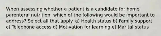 When assessing whether a patient is a candidate for home parenteral nutrition, which of the following would be important to address? Select all that apply. a) Health status b) Family support c) Telephone access d) Motivation for learning e) Marital status