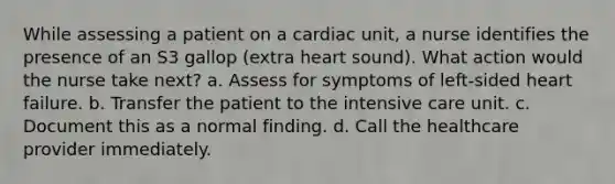 While assessing a patient on a cardiac unit, a nurse identifies the presence of an S3 gallop (extra heart sound). What action would the nurse take next? a. Assess for symptoms of left-sided heart failure. b. Transfer the patient to the intensive care unit. c. Document this as a normal finding. d. Call the healthcare provider immediately.