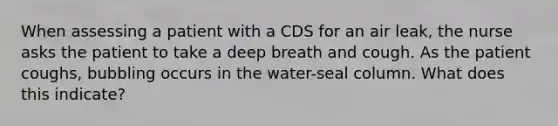 When assessing a patient with a CDS for an air leak, the nurse asks the patient to take a deep breath and cough. As the patient coughs, bubbling occurs in the water-seal column. What does this indicate?