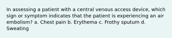 In assessing a patient with a central venous access device, which sign or symptom indicates that the patient is experiencing an air embolism? a. Chest pain b. Erythema c. Frothy sputum d. Sweating