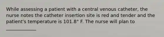 While assessing a patient with a central venous catheter, the nurse notes the catheter insertion site is red and tender and the patient's temperature is 101.8° F. The nurse will plan to _____________