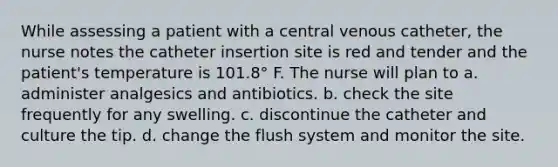 While assessing a patient with a central venous catheter, the nurse notes the catheter insertion site is red and tender and the patient's temperature is 101.8° F. The nurse will plan to a. administer analgesics and antibiotics. b. check the site frequently for any swelling. c. discontinue the catheter and culture the tip. d. change the flush system and monitor the site.