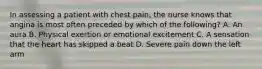 In assessing a patient with chest pain, the nurse knows that angina is most often preceded by which of the following? A. An aura B. Physical exertion or emotional excitement C. A sensation that the heart has skipped a beat D. Severe pain down the left arm