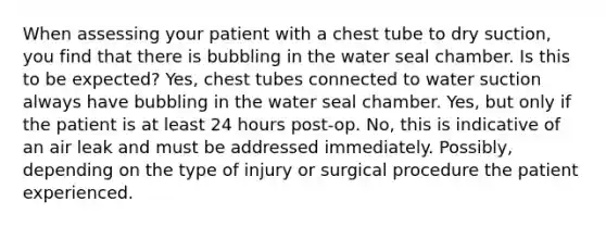 When assessing your patient with a chest tube to dry suction, you find that there is bubbling in the water seal chamber. Is this to be expected? Yes, chest tubes connected to water suction always have bubbling in the water seal chamber. Yes, but only if the patient is at least 24 hours post-op. No, this is indicative of an air leak and must be addressed immediately. Possibly, depending on the type of injury or surgical procedure the patient experienced.