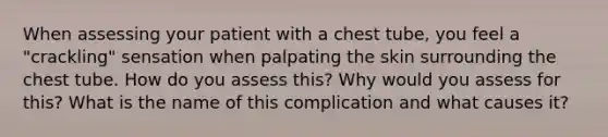 When assessing your patient with a chest tube, you feel a "crackling" sensation when palpating the skin surrounding the chest tube. How do you assess this? Why would you assess for this? What is the name of this complication and what causes it?