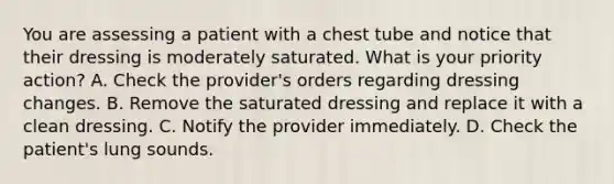 You are assessing a patient with a chest tube and notice that their dressing is moderately saturated. What is your priority action? A. Check the provider's orders regarding dressing changes. B. Remove the saturated dressing and replace it with a clean dressing. C. Notify the provider immediately. D. Check the patient's lung sounds.