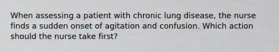 When assessing a patient with chronic lung disease, the nurse finds a sudden onset of agitation and confusion. Which action should the nurse take first?