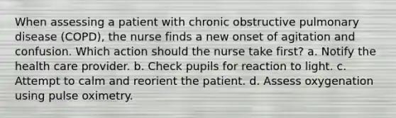 When assessing a patient with chronic obstructive pulmonary disease (COPD), the nurse finds a new onset of agitation and confusion. Which action should the nurse take first? a. Notify the health care provider. b. Check pupils for reaction to light. c. Attempt to calm and reorient the patient. d. Assess oxygenation using pulse oximetry.