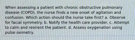 When assessing a patient with chronic obstructive pulmonary disease (COPD), the nurse finds a new onset of agitation and confusion. Which action should the nurse take first? a. Observe for facial symmetry. b. Notify the health care provider. c. Attempt to calm and reorient the patient. d. Assess oxygenation using pulse oximetry.