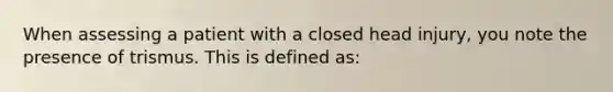 When assessing a patient with a closed head injury, you note the presence of trismus. This is defined as: