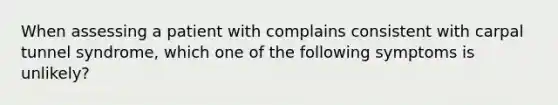 When assessing a patient with complains consistent with carpal tunnel syndrome, which one of the following symptoms is unlikely?