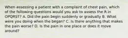 When assessing a patient with a complaint of chest pain, which of the following questions would you ask to assess the R in OPQRST? A. Did the pain begin suddenly or gradually B. What were you doing when the began? C. Is there anything that makes the pain worse? D. Is the pain in one place or does it move around?