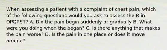 When assessing a patient with a complaint of chest pain, which of the following questions would you ask to assess the R in OPQRST? A. Did the pain begin suddenly or gradually B. What were you doing when the began? C. Is there anything that makes the pain worse? D. Is the pain in one place or does it move around?