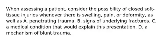 When assessing a​ patient, consider the possibility of closed​ soft-tissue injuries whenever there is​ swelling, pain, or​ deformity, as well as A. penetrating trauma. B. signs of underlying fractures. C. a medical condition that would explain this presentation. D. a mechanism of blunt trauma.