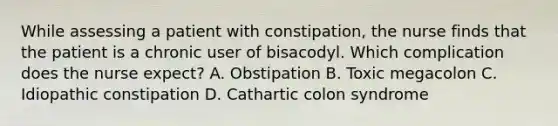 While assessing a patient with constipation, the nurse finds that the patient is a chronic user of bisacodyl. Which complication does the nurse expect? A. Obstipation B. Toxic megacolon C. Idiopathic constipation D. Cathartic colon syndrome