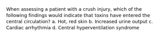 When assessing a patient with a crush injury, which of the following findings would indicate that toxins have entered the central circulation? a. Hot, red skin b. Increased urine output c. Cardiac arrhythmia d. Central hyperventilation syndrome