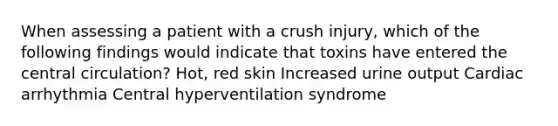 When assessing a patient with a crush injury, which of the following findings would indicate that toxins have entered the central circulation? Hot, red skin Increased urine output Cardiac arrhythmia Central hyperventilation syndrome