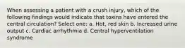 When assessing a patient with a crush injury, which of the following findings would indicate that toxins have entered the central circulation? Select one: a. Hot, red skin b. Increased urine output c. Cardiac arrhythmia d. Central hyperventilation syndrome