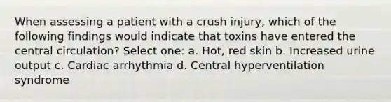 When assessing a patient with a crush injury, which of the following findings would indicate that toxins have entered the central circulation? Select one: a. Hot, red skin b. Increased urine output c. Cardiac arrhythmia d. Central hyperventilation syndrome