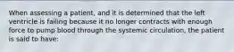 When assessing a patient, and it is determined that the left ventricle is failing because it no longer contracts with enough force to pump blood through the systemic circulation, the patient is said to have: