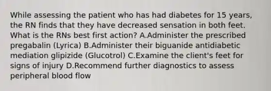 While assessing the patient who has had diabetes for 15 years, the RN finds that they have decreased sensation in both feet. What is the RNs best first action? A.Administer the prescribed pregabalin (Lyrica) B.Administer their biguanide antidiabetic mediation glipizide (Glucotrol) C.Examine the client's feet for signs of injury D.Recommend further diagnostics to assess peripheral blood flow