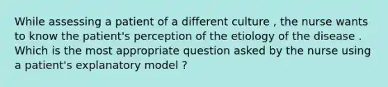 While assessing a patient of a different culture , the nurse wants to know the patient's perception of the etiology of the disease . Which is the most appropriate question asked by the nurse using a patient's explanatory model ?