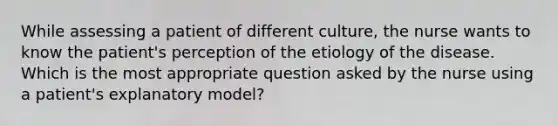 While assessing a patient of different culture, the nurse wants to know the patient's perception of the etiology of the disease. Which is the most appropriate question asked by the nurse using a patient's explanatory model?