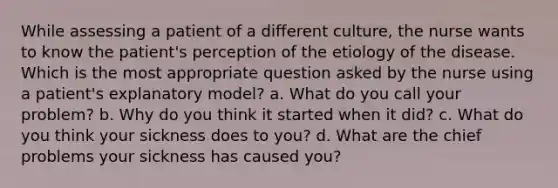 While assessing a patient of a different culture, the nurse wants to know the patient's perception of the etiology of the disease. Which is the most appropriate question asked by the nurse using a patient's explanatory model? a. What do you call your problem? b. Why do you think it started when it did? c. What do you think your sickness does to you? d. What are the chief problems your sickness has caused you?