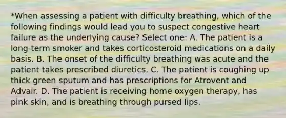 *When assessing a patient with difficulty breathing, which of the following findings would lead you to suspect congestive heart failure as the underlying cause? Select one: A. The patient is a long-term smoker and takes corticosteroid medications on a daily basis. B. The onset of the difficulty breathing was acute and the patient takes prescribed diuretics. C. The patient is coughing up thick green sputum and has prescriptions for Atrovent and Advair. D. The patient is receiving home oxygen therapy, has pink skin, and is breathing through pursed lips.