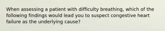 When assessing a patient with difficulty breathing, which of the following findings would lead you to suspect congestive heart failure as the underlying cause?