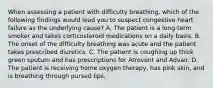 When assessing a patient with difficulty breathing, which of the following findings would lead you to suspect congestive heart failure as the underlying cause? A. The patient is a long-term smoker and takes corticosteroid medications on a daily basis. B. The onset of the difficulty breathing was acute and the patient takes prescribed diuretics. C. The patient is coughing up thick green sputum and has prescriptions for Atrovent and Advair. D. The patient is receiving home oxygen therapy, has pink skin, and is breathing through pursed lips.