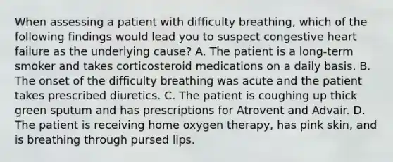 When assessing a patient with difficulty breathing, which of the following findings would lead you to suspect congestive heart failure as the underlying cause? A. The patient is a long-term smoker and takes corticosteroid medications on a daily basis. B. The onset of the difficulty breathing was acute and the patient takes prescribed diuretics. C. The patient is coughing up thick green sputum and has prescriptions for Atrovent and Advair. D. The patient is receiving home oxygen therapy, has pink skin, and is breathing through pursed lips.