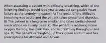 When assessing a patient with difficulty breathing, which of the following findings would lead you to suspect congestive heart failure as the underlying cause? A) The onset of the difficulty breathing was acute and the patient takes prescribed diuretics. B) The patient is a long-term smoker and takes corticosteroid medications on a daily basis. C) The patient is receiving home oxygen therapy, has pink skin, and is breathing through pursed lips. D) The patient is coughing up thick green sputum and has prescriptions for Atrovent and Advair.