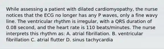 While assessing a patient with dilated cardiomyopathy, the nurse notices that the ECG no longer has any P waves, only a fine wavy line. The ventricular rhythm is irregular, with a QRS duration of 0.08 second, and the heart rate is 110 beats/minutes. The nurse interprets this rhythm as: A. atrial fibrillation. B. ventricular fibrillation C. atrial flutter D. sinus tachycardia