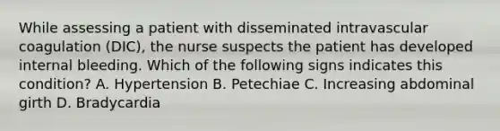 While assessing a patient with disseminated intravascular coagulation (DIC), the nurse suspects the patient has developed internal bleeding. Which of the following signs indicates this condition? A. Hypertension B. Petechiae C. Increasing abdominal girth D. Bradycardia