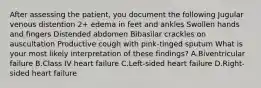 After assessing the patient, you document the following Jugular venous distention 2+ edema in feet and ankles Swollen hands and fingers Distended abdomen Bibasilar crackles on auscultation Productive cough with pink-tinged sputum What is your most likely interpretation of these findings? A.Biventricular failure B.Class IV heart failure C.Left-sided heart failure D.Right-sided heart failure